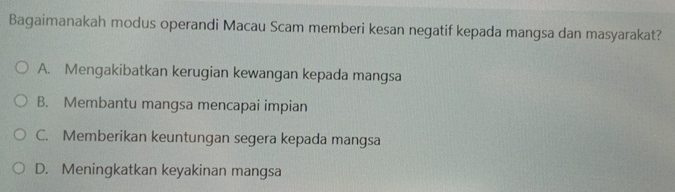 Bagaimanakah modus operandi Macau Scam memberi kesan negatif kepada mangsa dan masyarakat?
A. Mengakibatkan kerugian kewangan kepada mangsa
B. Membantu mangsa mencapai impian
C. Memberikan keuntungan segera kepada mangsa
D. Meningkatkan keyakinan mangsa