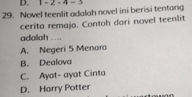 1 - 2 - 4 - 3
29. Novel teenlit adalah novel ini berisi tentang
cerita remaja. Contoh darí novel teenlit
adalah ...
A. Negeri 5 Menara
B. Dealova
C. Ayat- ayat Cinta
D. Harry Potter
n