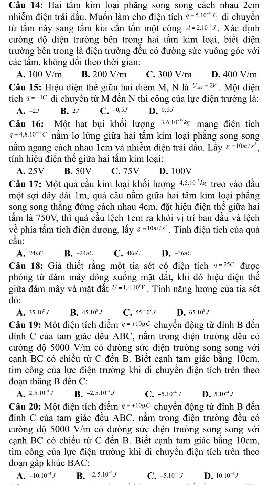 Hai tâm kim loại phăng song song cách nhau 2cm
nhiễm điện trái dấu. Muốn làm cho điện tích q=5.10^(-10)C di chuyển
từ tấm này sang tấm kia cần tốn một cộng A=2.10^(-9)J. Xác định
cường độ điện trường bên trong hai tấm kim loại, biết điện
trường bên trong là điện trường đều có đường sức vuông góc với
các tấm, không đổi theo thời gian:
A. 100 V/m B. 200 V/m C. 300 V/m D. 400 V/m
Câu 15: Hiệu điện thế giữa hai điểm M, N là U_MN=2V. Một điện
tích q=-1C di chuyển từ M đến N thì công của lực điện trường là:
A. -2J B. 2J C. -0, 5J D. 0, 5.J
Câu 16: Một hạt bụi khối lượng 3,6.10^(-15)kg mang điện tích
q=4,8.10^(-18)C nằm lơ lửng giữa hai tấm kim loại phẳng song song
nằm ngang cách nhau 1cm và nhiễm điện trái dấu. Lấy g=10m/s^2,
tính hiệu điện thế giữa hai tấm kim loại:
A. 25V B. 50V C. 75V D. 100V
Câu 17: Một quả cầu kim loại khối lượng 4,5.10^(-3)kg treo vào đầu
một sợi đây dài 1m, quả cầu nằm giữa hai tấm kim loại phẳng
song song thắng đứng cách nhau 4cm, đặt hiệu điện thế giữa hai
tấm là 750V, thì quả cầu lệch 1cm ra khỏi vị trí ban đầu và lệch
về phía tấm tích điện dương, lấy g=10m/s^2. Tính điện tích của quả
cầu:
A. 24nC B. -24nC C. 48nC D. -36nC
Câu 18: Giả thiết rằng một tia sét có điện tích q=25C được
phóng từ đám mây dông xuống mặt đất, khi đó hiệu điện thế
giữa đám mây và mặt đất U=1,4.10^8V. Tính năng lượng của tia sét
đó:
A. 35.10^8J B. 45.10^8J C. 55.10^8J D. 65.10^8J
Câu 19: Một điện tích điểm q=+10mu C chuyển động từ đỉnh B đến
đỉnh C của tam giác đều ABC, nằm trong điện trường đều có
cường độ 5000 V/m có đường sức điện trường song song với
cạnh BC có chiều từ C đến B. Biết cạnh tam giác bằng 10cm,
tìm công của lực điện trường khi di chuyển điện tích trên theo
đoạn thắng B đến C:
A. 2,5.10^(-4)J B. -2,5.10^(-4)J C. -5.10^(-4)J D. 5.10^(-4)J
Câu 20: Một điện tích điểm q=+10mu C chuyển động từ đỉnh B đến
đỉnh C của tam giác đều ABC, nằm trong điện trường đều có
cường độ 5000 V/m có đường sức điện trường song song với
cạnh BC có chiều từ C đến B. Biết cạnh tam giác bằng 10cm,
tìm công của lực điện trường khi di chuyền điện tích trên theo
đoạn gấp khúc BAC:
A. -10.10^(-4)J B. -2,5.10^(-4)J C. -5.10^(-4)J D. 10.10^(-4)J