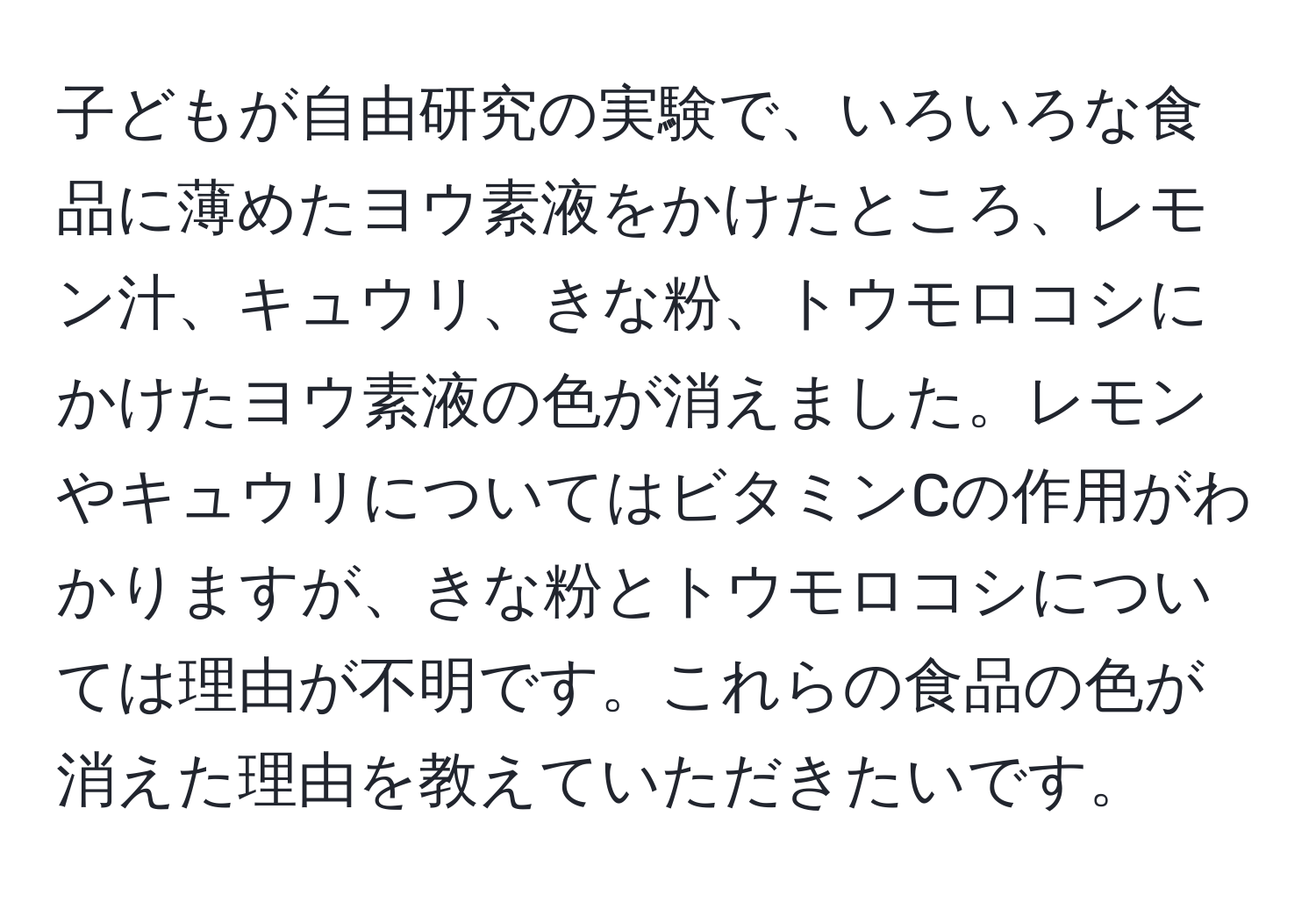 子どもが自由研究の実験で、いろいろな食品に薄めたヨウ素液をかけたところ、レモン汁、キュウリ、きな粉、トウモロコシにかけたヨウ素液の色が消えました。レモンやキュウリについてはビタミンCの作用がわかりますが、きな粉とトウモロコシについては理由が不明です。これらの食品の色が消えた理由を教えていただきたいです。