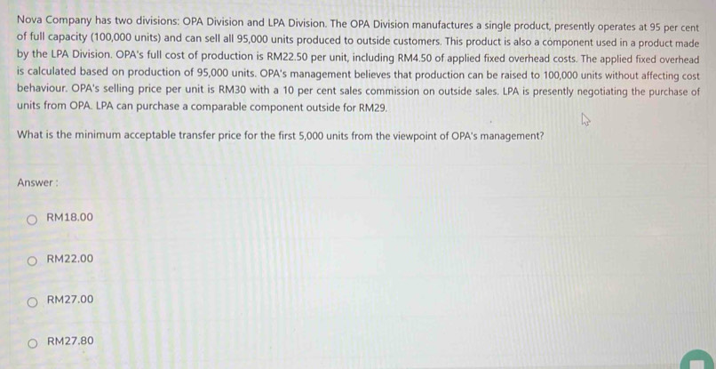 Nova Company has two divisions: OPA Division and LPA Division. The OPA Division manufactures a single product, presently operates at 95 per cent
of full capacity (100,000 units) and can sell all 95,000 units produced to outside customers. This product is also a component used in a product made
by the LPA Division. OPA's full cost of production is RM22.50 per unit, including RM4.50 of applied fixed overhead costs. The applied fixed overhead
is calculated based on production of 95,000 units. OPA's management believes that production can be raised to 100,000 units without affecting cost
behaviour. OPA's selling price per unit is RM30 with a 10 per cent sales commission on outside sales. LPA is presently negotiating the purchase of
units from OPA. LPA can purchase a comparable component outside for RM29.
What is the minimum acceptable transfer price for the first 5,000 units from the viewpoint of OPA's management?
Answer :
RM18.00
RM22.00
RM27.00
RM27.80