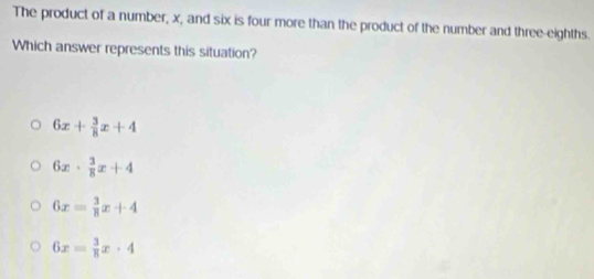 The product of a number, x, and six is four more than the product of the number and three-eighths.
Which answer represents this situation?
6x+ 3/8 x+4
6x·  3/8 x+4
6x= 3/8 x+4
6x= 3/8 x· 4