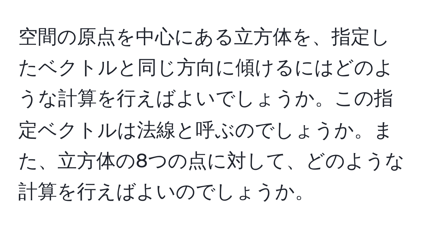 空間の原点を中心にある立方体を、指定したベクトルと同じ方向に傾けるにはどのような計算を行えばよいでしょうか。この指定ベクトルは法線と呼ぶのでしょうか。また、立方体の8つの点に対して、どのような計算を行えばよいのでしょうか。