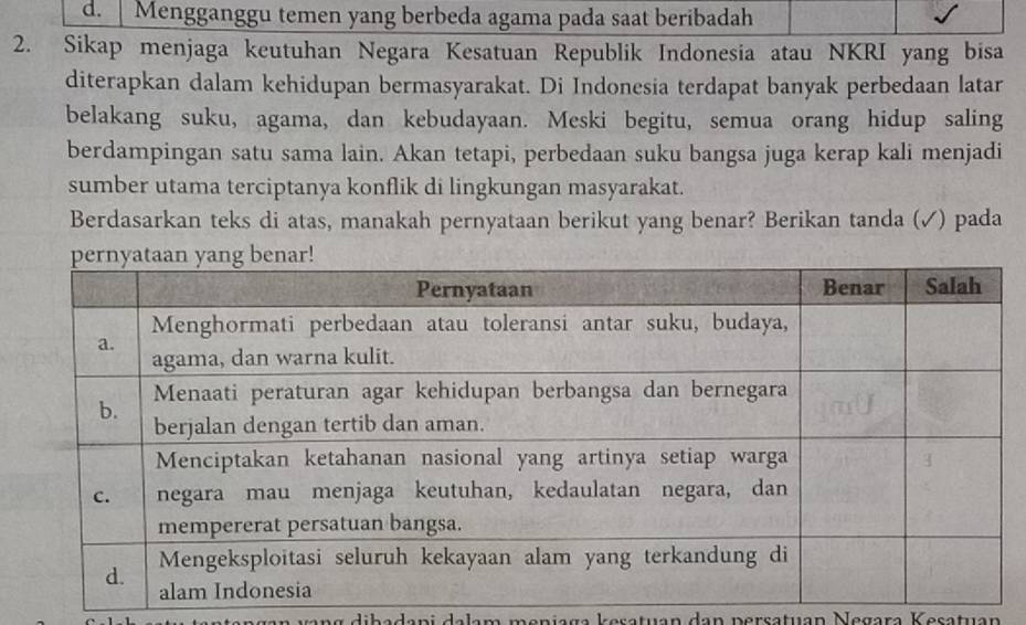 d. Mengganggu temen yang berbeda agama pada saat beribadah
2. Sikap menjaga keutuhan Negara Kesatuan Republik Indonesia atau NKRI yang bisa
diterapkan dalam kehidupan bermasyarakat. Di Indonesia terdapat banyak perbedaan latar
belakang suku, agama, dan kebudayaan. Meski begitu, semua orang hidup saling
berdampingan satu sama lain. Akan tetapi, perbedaan suku bangsa juga kerap kali menjadi
sumber utama terciptanya konflik di lingkungan masyarakat.
Berdasarkan teks di atas, manakah pernyataan berikut yang benar? Berikan tanda (✓) pada
kesatuán đan persatuan Negara Kesatuán