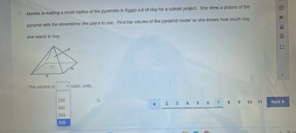 Maddie is making a small replics of the pyramids in Egypt out of dlay for a schaol project. She drew a picture of the
pyramid with the dimensions she plans io uee. Fird the volume of the pyomd madel so she knows how much clay
she needs to buy .
The volume is
230 Next 
* 2 1
2
31
302
203
320