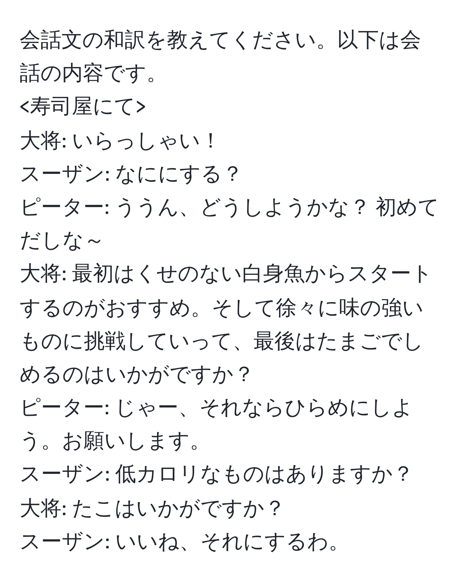 会話文の和訳を教えてください。以下は会話の内容です。

大将: いらっしゃい！  
スーザン: なににする？  
ピーター: ううん、どうしようかな？ 初めてだしな～  
大将: 最初はくせのない白身魚からスタートするのがおすすめ。そして徐々に味の強いものに挑戦していって、最後はたまごでしめるのはいかがですか？  
ピーター: じゃー、それならひらめにしよう。お願いします。  
スーザン: 低カロリなものはありますか？  
大将: たこはいかがですか？  
スーザン: いいね、それにするわ。