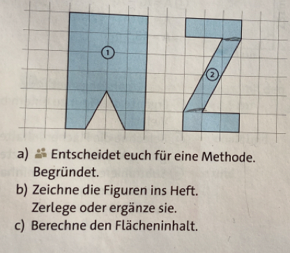 a 
a) Entscheidet euch für eine Methode. 
Begründet. 
b) Zeichne die Figuren ins Heft. 
Zerlege oder ergänze sie. 
c) Berechne den Flächeninhalt.