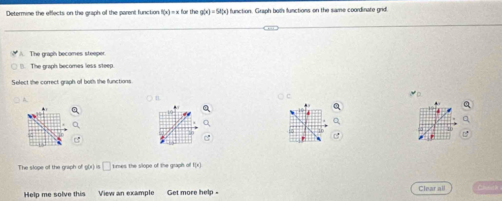 Determine the effects on the graph of the parent function f(x)=x for the g(x)=5f(x) function. Graph both functions on the same coordinate grid.
A The graph becomes steeper.
B. The graph becomes less steep.
Select the correct graph of both the functions
B.
C.
10
10
10
to
10 40
t0
The slope of the graph of g(x) IS □ times the slope of the graph of f(x)
Clear all Camth
Help me solve this View an example Get more help -