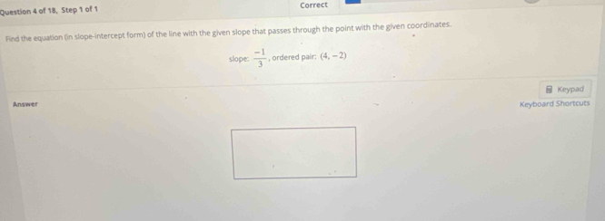 of 18, Step 1 of 1 Correct 
Find the equation (in slope-intercept form) of the line with the given slope that passes through the point with the given coordinates. 
slope:  (-1)/3  , ordered pair; (4,-2)
= Keypad 
Answer 
Keyboard Shortcuts