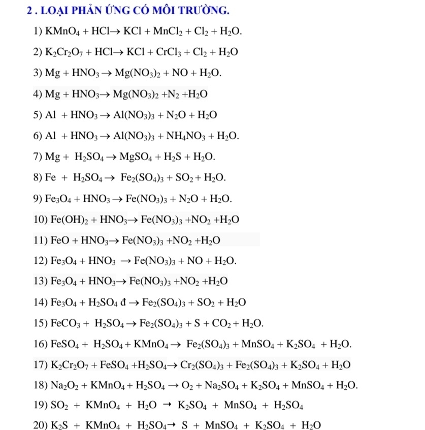 2 . lOẠI phảN ứng Có mÔI tRường.
1) KMnO_4+HClto KCl+MnCl_2+Cl_2+H_2O.
2) K_2Cr_2O_7+HClto KCl+CrCl_3+Cl_2+H_2O
3) Mg+HNO_3to Mg(NO_3)_2+NO+H_2O.
4) Mg+HNO_3to Mg(NO_3)_2+N_2+H_2O
5) Al+HNO_3to Al(NO_3)_3+N_2O+H_2O
6) Al+HNO_3to Al(NO_3)_3+NH_4NO_3+H_2O.
7) Mg+H_2SO_4to MgSO_4+H_2S+H_2O.
8) Fe+H_2SO_4to Fe_2(SO_4)_3+SO_2+H_2O.
9) Fe_3O_4+HNO_3to Fe(NO_3)_3+N_2O+H_2O.
10) Fe(OH)_2+HNO_3to Fe(NO_3)_3+NO_2+H_2O
11) FeO+HNO_3to Fe(NO_3)_3+NO_2+H_2O
12) Fe_3O_4+HNO_3to Fe(NO_3)_3+NO+H_2O.
13) Fe_3O_4+HNO_3to Fe(NO_3)_3+NO_2+H_2O
14) Fe_3O_4+H_2SO_4dto Fe_2(SO_4)_3+SO_2+H_2O
15) FeCO_3+H_2SO_4to Fe_2(SO_4)_3+S+CO_2+H_2O.
16) FeSO_4+H_2SO_4+KMnO_4to Fe_2(SO_4)_3+MnSO_4+K_2SO_4+H_2O.
17) K_2Cr_2O_7+FeSO_4+H_2SO_4to Cr_2(SO_4)_3+Fe_2(SO_4)_3+K_2SO_4+H_2O
18) Na_2O_2+KMnO_4+H_2SO_4to O_2+Na_2SO_4+K_2SO_4+MnSO_4+H_2O.
19) SO_2+KMnO_4+H_2Oto K_2SO_4+MnSO_4+H_2SO_4
20) K_2S+KMnO_4+H_2SO_4to S+MnSO_4+K_2SO_4+H_2O