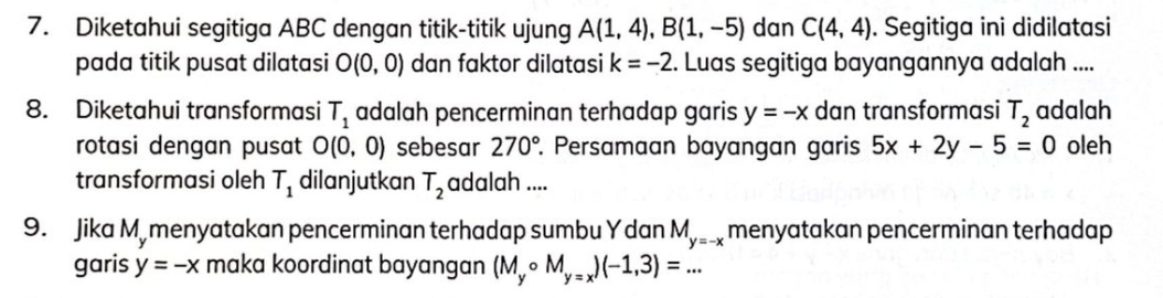 Diketahui segitiga ABC dengan titik-titik ujung A(1,4), B(1,-5) dan C(4,4). Segitiga ini didilatasi 
pada titik pusat dilatasi O(0,0) dan faktor dilatasi k=-2 2. Luas segitiga bayangannya adalah .... 
8. Diketahui transformasi T_1 adalah pencerminan terhadap garis y=-x dan transformasi T_2 adalah 
rotasi dengan pusat O(0,0) sebesar 270° Persamaan bayangan garis 5x+2y-5=0 oleh 
transformasi oleh T_1 dilanjutkan T_2 adalah .... 
9. Jika M, menyatakan pencerminan terhadap sumbu Y dan M_y=-x menyatakan pencerminan terhadap 
garis y=-x maka koordinat bayangan (M_ycirc M_y=x)(-1,3)=...