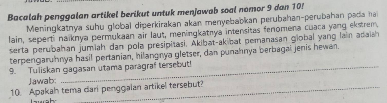 Bacalah penggalan artikel berikut untuk menjawab soal nomor 9 dan 10! 
Meningkatnya suhu global diperkirakan akan menyebabkan perubahan-perubahan pada hal 
lain, seperti naiknya permukaan air laut, meningkatnya intensitas fenomena cuaca yang ekstrem, 
serta perubahan jumlah dan pola presipitasi. Akibat-akibat pemanasan global yang lain adalah 
terpengaruhnya hasil pertanian, hilangnya gletser, dan punahnya berbagai jenis hewan. 
9. Tuliskan gagasan utama paragraf tersebut! 
Jawab: 
10. Apakah tema dari penggalan artikel tersebut? 
wah: