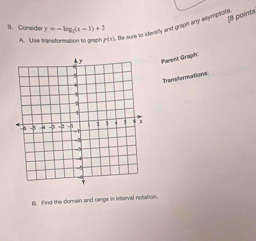 [8 points 
9. Consider y=-log _2(x-1)+2
A. Use transformation to graph p(x) Be sure to identify and graph any asymptote 
Parent Graph: 
Transformations: 
B. Find the domain and range in interval notation.