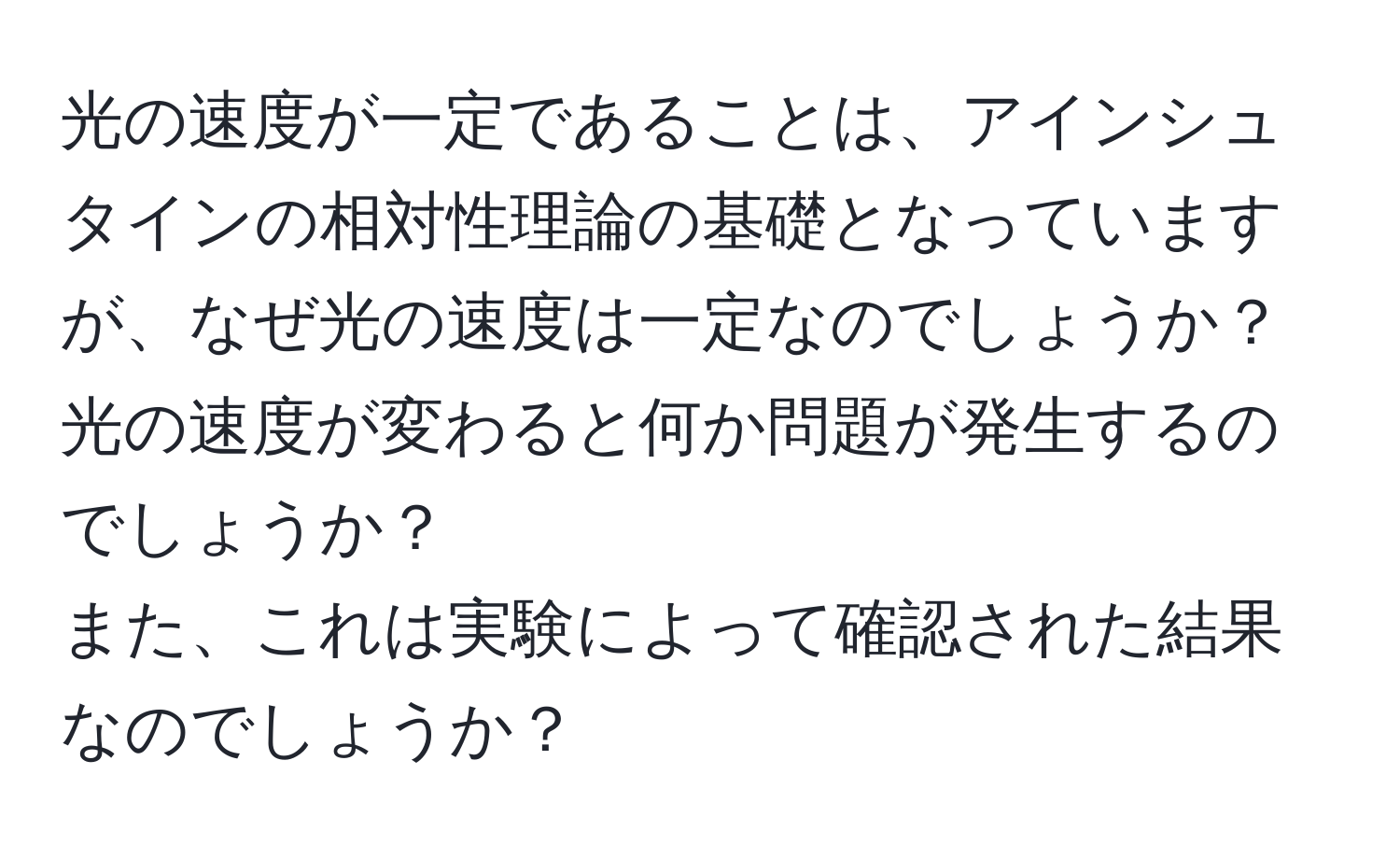 光の速度が一定であることは、アインシュタインの相対性理論の基礎となっていますが、なぜ光の速度は一定なのでしょうか？ 
光の速度が変わると何か問題が発生するのでしょうか？ 
また、これは実験によって確認された結果なのでしょうか？