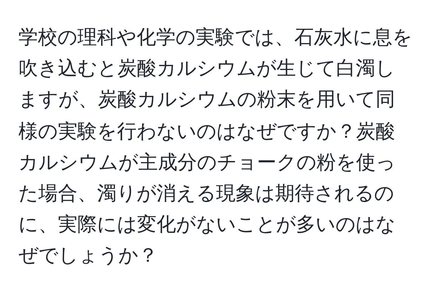 学校の理科や化学の実験では、石灰水に息を吹き込むと炭酸カルシウムが生じて白濁しますが、炭酸カルシウムの粉末を用いて同様の実験を行わないのはなぜですか？炭酸カルシウムが主成分のチョークの粉を使った場合、濁りが消える現象は期待されるのに、実際には変化がないことが多いのはなぜでしょうか？