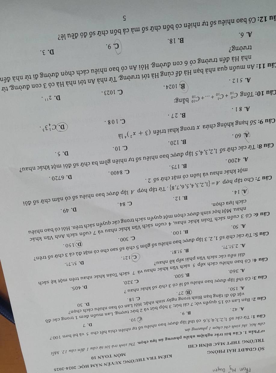 Sở gd&đt hải phòng KIÊM TRA thườnG XUyÊn năm học 2024-2025
môN toán 10
tRườnG tHPT mạc đỉnh chi
*  Phần 1. Câu hỏi trắc nghiệm nhiều phương án lựa chọn. Thi sinh trả lời từ câu 1 đến câu 12. Mỗi
câu hỏi, thí sinh chỉ chọn 1 phương án.
Câu 1: Từ các số l; 2;3; 4; 5;6 có thể lập được bao nhiêu số tự nhiên chia hết cho 5 và bé hơn 100 ?
C 10. D. 7
A. 42 . B. 9 .
Câu 2: Bạn Lan có 15 quyển vở; 7 cái bút; 3 hộp bút và 2 bức tượng. Lan muốn đem 1 trong các đồ
D. 30
vật đó đi tặng bạn Bình trong ngày sinh nhật. Hỏi Lan có bao nhiêu cách chọn?
A. 150. ⑬ 27. C. 18.
D. 405.
Câu 3: Có thể lập được bao nhiêu số lẻ có 3 chữ số khác nhau ?
A. 360. B. 500. C. 320.
Câu 4: Có bao nhiêu cách xếp 5 sách Văn khác nhau và 7 sách Toán khác nhau trên một kệ sách
dài nếu các sách Văn phải xếp kề nhau?
D. 5!.7!.
A. 2.5!.7!, B. 5!.8!. C.12!.
Câu 5: Từ các chữ số 1, 2, 3 lập được bao nhiêu số gồm 5 chữ số sao cho có mặt đủ cả 3 chữ số trên?
D. 150 .
A. 50. B. 100 . C. 300 .
Câu 6: Có 3 cuốn sách Toán khác nhau, 4 cuốn sách Văn khác nhau và 7 cuốn sách Anh Văn khác
nhau. Một học sinh được chọn một quyển sách trong các quyển sách trên. Hỏi có bao nhiêu
D. 49 .
cách lựa chọn.
A. 14. B. 12 . C. 84 .
Câu 7: Cho tập hợp A= 1,2,3,4,5,6,7,8. Từ tập hợp A lập được bao nhiêu số có năm chữ số đôi
một khác nhau và luôn có mặt chữ số 2 .
D. 6720 .
A. 4200 . B. 175 . C. 8400 .
Câu 8: Từ các chữ số 1,2,3,4,5 lập được bao nhiêu số tự nhiên gồm ba chữ số đôi một khác nhau?
D. 5 .
B. 120. C. 10 .
A. 60 .
Câu 9: Số hạng không chứa x trong khai triển (3+x^2)^4 là
D. C_4^(13^3).
C. 1 0 8 .
A. 8 1 . B. 2 7 .
Câu 10: Tổng C_(10)^0+C_(10)^1+...+C_(10)^(10) bằng:
D. 2^(11).
A. 5 1 2 . B. 1024 . C. 1023 .
Câu 11: An muốn qua nhà bạn Hà để cùng Hà tới trường. Từ nhà An tới nhà Hà có 3 con đường, từ
nhà Hà đến trường có 6 con đường. Hỏi An có bao nhiêu cách chọn đường đi từ nhà đến
trường?
B. 18. C. 9. D. 3.
A. 6.
âu 12: Có bao nhiêu số tự nhiên có bốn chữ số mà cả bốn chữ số đó đều lẻ?
5