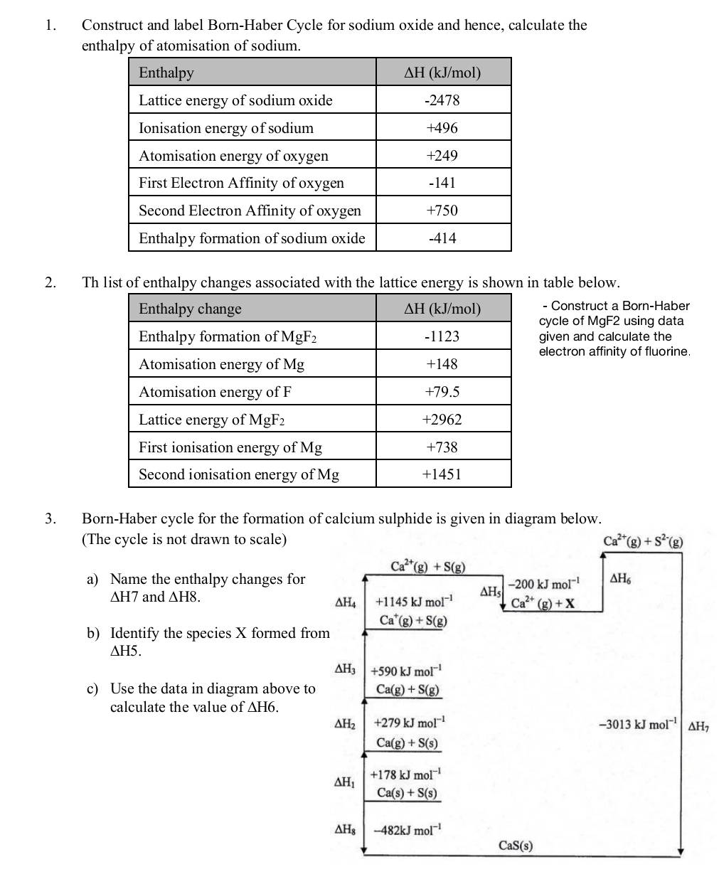 Construct and label Born-Haber Cycle for sodium oxide and hence, calculate the
enthf atomisation of sodium.
2. Th list of enthalpy changes associated with the lattice energy is shown in table below.
- Construct a Born-Haber
cycle of MgF2 using data
given and calculate the
electron affinity of fluorine.
3. Born-Haber cycle for the formation of calcium sulphide is given in diagram below.
(The cycle is not drawn to scale) Ca^(2+)(g)+S^(2-)(g)
Ca^(2+)(g)+S(g)
a) Name the enthalpy changes for △ H_6
-200kJmol^(-1)
△ H7 and △ H8. ΔH4 +1145kJmol^(-1) △ H Ca^(2+)(g)+X
b) Identify the species X formed from _ Ca^+(g)+S(g)
△ H5
△ H_3 +590kJmol^(-1)
c) Use the data in diagram above to Ca(g)+S(g)
calculate the value of △ H6.
△ H_2 +279kJmol^(-1)
-3013kJmol^(-1) △ H ,
Ca(g)+S(s)
△ H_1 +178kJmol^(-1)
Ca(s)+S(s)
△ H_8 -482kJmol^(-1)
CaS(s)