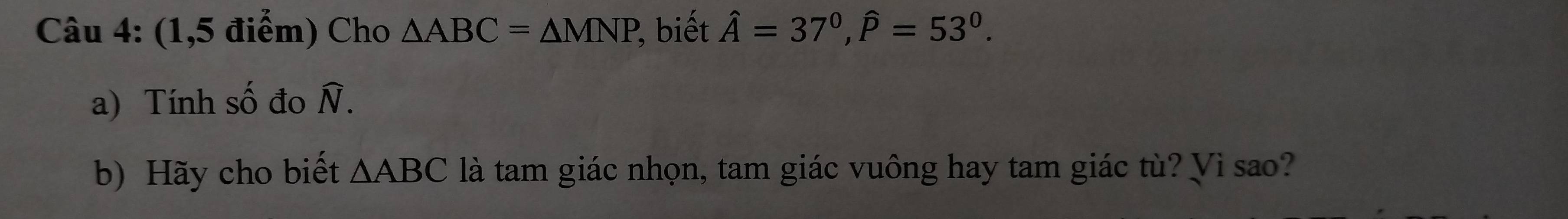 (1,5 điểm) Cho △ ABC=△ MNP , biết hat A=37°, hat P=53°. 
a) Tính số đo widehat N. 
b) Hãy cho biết △ ABC là tam giác nhọn, tam giác vuông hay tam giác tù? Vì sao?