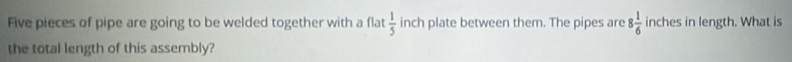 Five pieces of pipe are going to be welded together with a flat  1/5  inch plate between them. The pipes are 8 1/6  inches in length. What is 
the total length of this assembly?