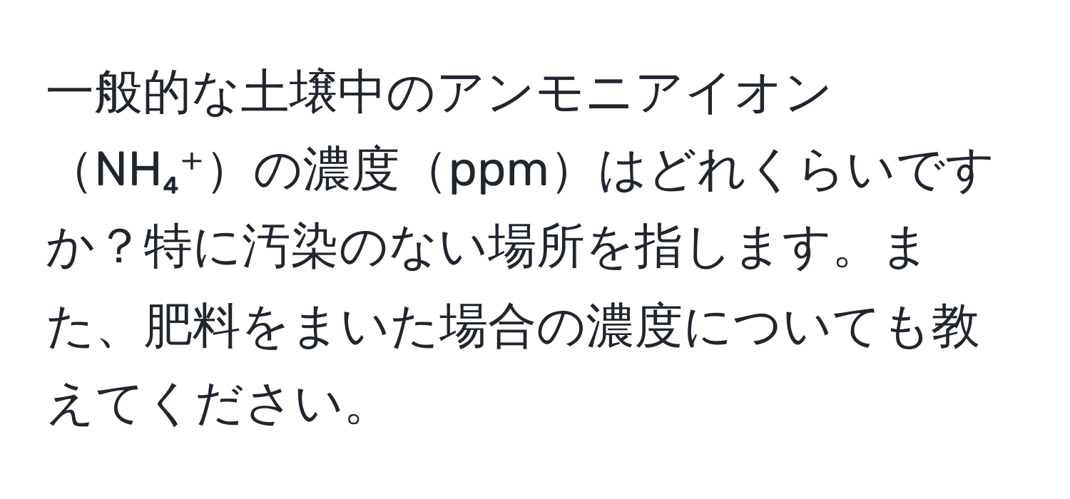 一般的な土壌中のアンモニアイオンNH₄⁺の濃度ppmはどれくらいですか？特に汚染のない場所を指します。また、肥料をまいた場合の濃度についても教えてください。