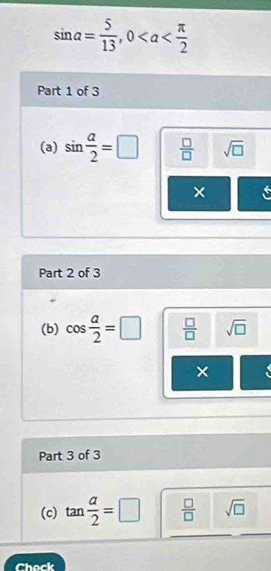 sin alpha = 5/13 , 0
Part 1 of 3 
(a) sin  alpha /2 =□  □ /□   sqrt(□ )
× s 
Part 2 of 3 
(b) cos  a/2 =□  □ /□   sqrt(□ )
× 
Part 3 of 3 
(c) tan  a/2 =□  □ /□   sqrt(□ )
Chock