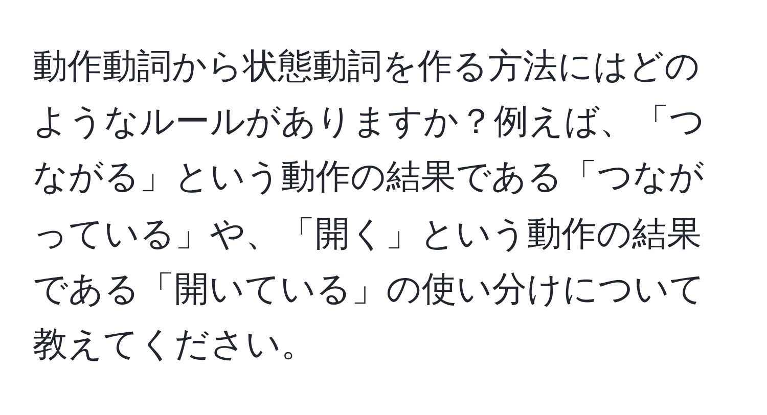 動作動詞から状態動詞を作る方法にはどのようなルールがありますか？例えば、「つながる」という動作の結果である「つながっている」や、「開く」という動作の結果である「開いている」の使い分けについて教えてください。