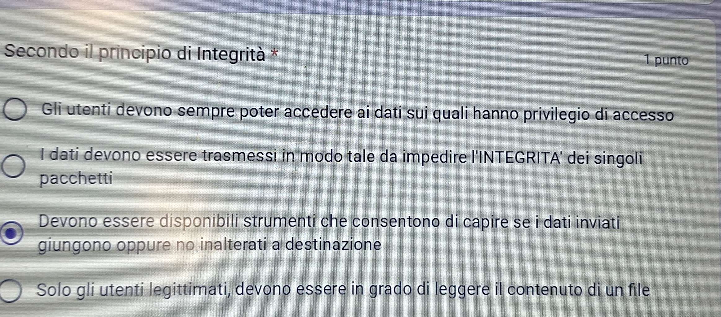 Secondo il principio di Integrità *
1 punto
Gli utenti devono sempre poter accedere ai dati sui quali hanno privilegio di accesso
I dati devono essere trasmessi in modo tale da impedire l'INTEGRITA' dei singoli
pacchetti
Devono essere disponibili strumenti che consentono di capire se i dati inviati
giungono oppure no inalterati a destinazione
Solo gli utenti legittimati, devono essere in grado di leggere il contenuto di un file