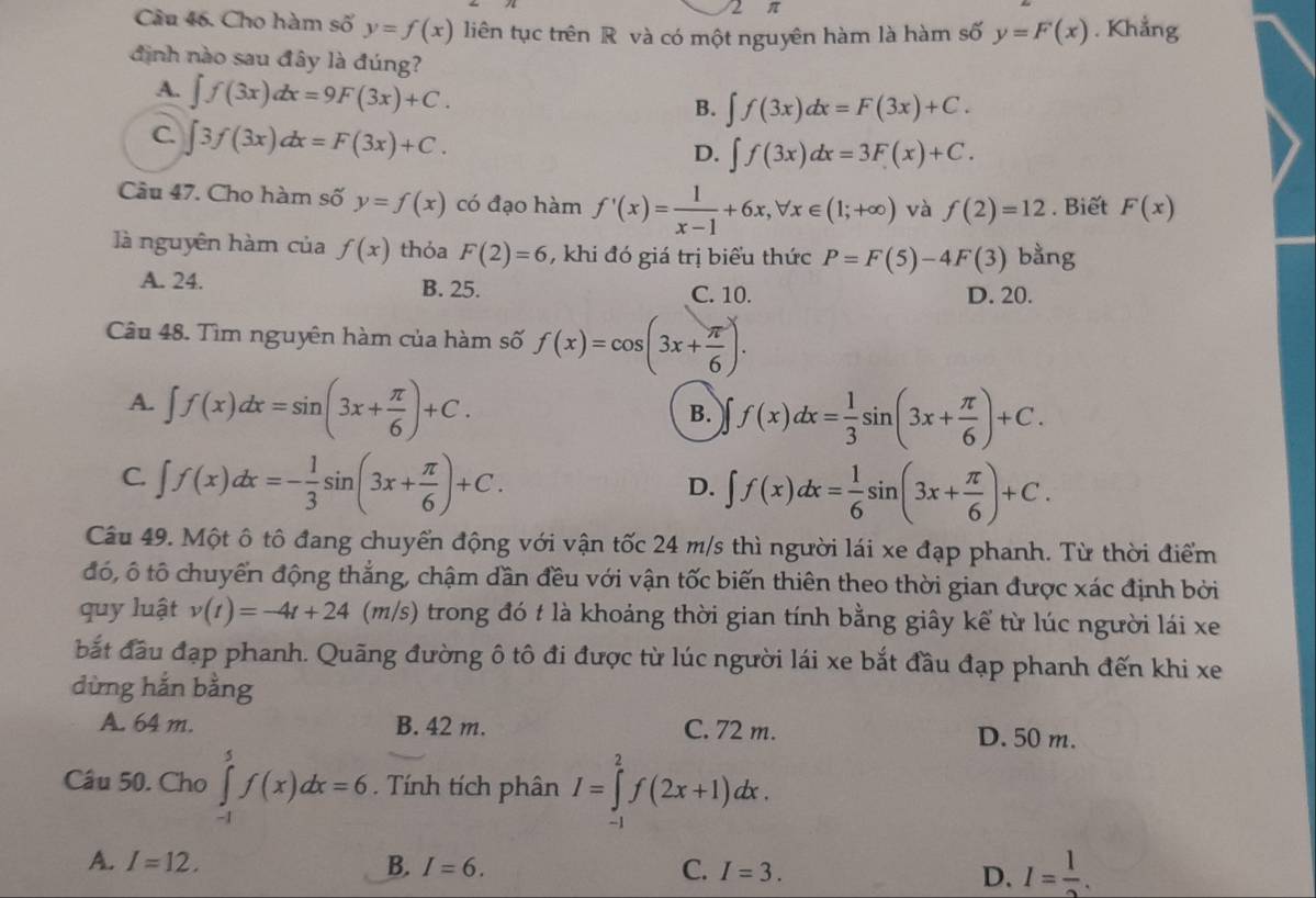 2 π
Câu 46. Cho hàm số y=f(x) liên tục trên R và có một nguyên hàm là hàm số y=F(x). Khẳng
định nào sau đây là đúng?
A. ∈t f(3x)dx=9F(3x)+C.
B. ∈t f(3x)dx=F(3x)+C.
C. ∈t 3f(3x)dx=F(3x)+C.
D. ∈t f(3x)dx=3F(x)+C.
Câu 47. Cho hàm số y=f(x) có đạo hàm f'(x)= 1/x-1 +6x,forall x∈ (1;+∈fty ) và f(2)=12. Biết F(x)
là nguyên hàm của f(x) thỏa F(2)=6 , khi đó giá trị biểu thức P=F(5)-4F(3) bằng
A. 24. B. 25. C. 10. D. 20.
Câu 48. Tìm nguyên hàm của hàm số f(x)=cos (3x+ π /6 ).
A. ∈t f(x)dx=sin (3x+ π /6 )+C.
B. f(x)dx= 1/3 sin (3x+ π /6 )+C.
C. ∈t f(x)dx=- 1/3 sin (3x+ π /6 )+C.
D. ∈t f(x)dx= 1/6 sin (3x+ π /6 )+C.
Câu 49. Một ô tô đang chuyển động với vận tốc 24 m/s thì người lái xe đạp phanh. Từ thời điểm
đó, ô tô chuyển động thắng, chậm dần đều với vận tốc biến thiên theo thời gian được xác định bởi
quy luật v(t)=-4t+24(m/s) trong đó t là khoảng thời gian tính bằng giây kể từ lúc người lái xe
bắt đầu đạp phanh. Quãng đường ô tô đi được từ lúc người lái xe bắt đầu đạp phanh đến khi xe
dừng hắn bằng
A. 64 m. B. 42 m. C. 72 m. D. 50 m.
Câu 50. Cho ∈tlimits _(-1)^5f(x)dx=6. Tính tích phân I=∈tlimits _(-1)^2f(2x+1)dx.
A. I=12. B. I=6. C. I=3. D. I= 1/2 .