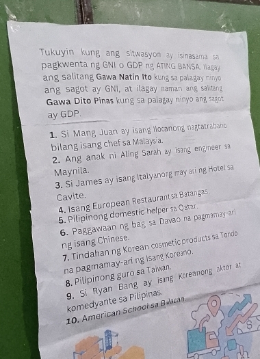 Tukuyin kung ang sitwasyon ay isinasama sa 
pagkwenta ng GNI o GDP ng ATING BANSA. Ilagay 
ang salitang Gawa Natin Ito kung sa palagay ninyo 
ang sagot ay GNI, at ilagay naman ang salitang 
Gawa Dito Pinas kung sa palagay ninyo ang sagot 
ay GDP. 
1. Si Mang Juan ay isang Ilocanong nagtatrabaho 
bilang isang chef sa Malaysia. 
2. Ang anak ni Aling Sarah ay isang engineer sa 
Maynila. 
3. Si James ay isang Italyanong may ari ng Hotel sa 
Cavite. 
4. Isang European Restaurant sa Batangas. 
5. Pilipinong domestic helper sa Qatar. 
6. Paggawaan ng bag sa Davao na pagmamay-ari 
ng isang Chinese. 
7. Tindahan ng Korean cosmetic products sa Tondo 
na pagmamay-ari ng Isang Koreano. 
8. Pilipinong guro sa Taiwan. 
9. Si Ryan Bang ay isang Koreanong aktor at 
komedyante sa Pilipinas. 
10. American School sa Bulacan