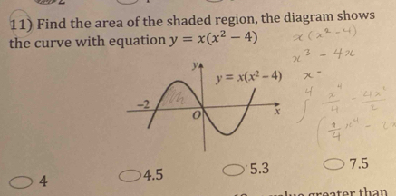 Find the area of the shaded region, the diagram shows
the curve with equation y=x(x^2-4)
4 4.5 5.3 7.5
er than