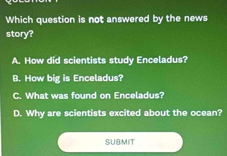 Which question is not answered by the news
story?
A. How did scientists study Enceladus?
B. How big is Enceladus?
C. What was found on Enceladus?
D. Why are scientists excited about the ocean?
submit