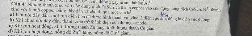 0^2 , cực dương xảy ra sự khử ion Al^(3+)
Câu 4: Nhúng thanh zinc vào cốc dung dịch ZnSO₄ và thanh copper vào cốc dựng dung dịch CuSO_4. Nối thanh 
zinc với thanh copper bằng dây dẫn và cho đi qua một vôn kế. 
a) Khi nối dây dẫn, một pin điện hoá đã được hình thành với zine là điện cực ẩm, đồng là điện cực dương. 
b) Khi chưa nối dây dẫn, thanh zinc trở thành điện cực dương - anode 
c) Khi pin hoạt động, khối lượng thanh Zn tăng, khối lượng thanh Cu giảm. 
d) Khi pin hoạt động, nồng độ Zn^(2+) tăng, nồng độ Cu^(2+) giảm.