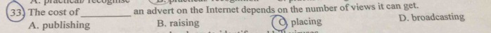 practical recogn
33. The cost of_ an advert on the Internet depends on the number of views it can get.
A. publishing B. raising O placing D. broadcasting