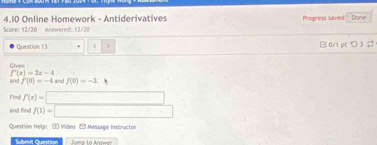 Home s CSN MATA 181 Pall 2024 - DF. Ttyik Wong 2 
4.10 Online Homework - Antiderivatives Progress saved Done 
Score: 12/20 Answered: 12/20 
Question 13 < > □0/1 pt つ3 
Given
f''(x)=2x-4
and f'(0)=-4 and f(0)=-3. 
Find f'(x)=
and find f(1)=
Question Help: * Video Message instructor 
Submit Question Jumn to Answer