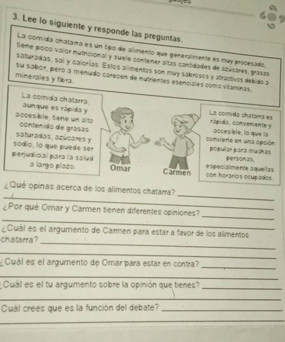 Lee lo siguiente y responde las preguntas. 
La comida chatara es un tipo de alimento que generalmente es muy procesado, 
tiene poco valor nutricional y suele contener altas cantidades de azúcares, grasas 
saturadas, sal y calorías. Estos alimentos son muy sabrosos y atractivos debido a 
su sabor, peró a menudo carecen de nutrientes esenciales como vitaminas, 
minerales y fibra. 
La comida chatarra, 
La comída chatarra es 
aunque es rápida y cápida, conveniente y 
accesible, tene un alto accesible, lo que la 
contenido de grasas 
saturadas, azúcares y 
convierte en una opción 
popular para muchas 
sodio, lo que puede ser personas, 
perjudicial para la salud especialmente aquellas 
a largo plazo. Omar Carmen con horarios ocupados. 
_ 
_ 
¿Qué opinas acerca de los alimentos chatarra? 
_ 
¿Por qué Omar y Carmen tienen diferentes opiniones?_ 
¿Cuál es el argúmento de Carmen para estar a favor de los alimentos 
chatarra?_ 
_ 
¿Cuál es el argumento de Omar para estar en contra?_ 
_ 
Cuál es el tu argumento sobre la opinión que tienes?_ 
_ 
Cuál crees que es la función del debate?_ 
_