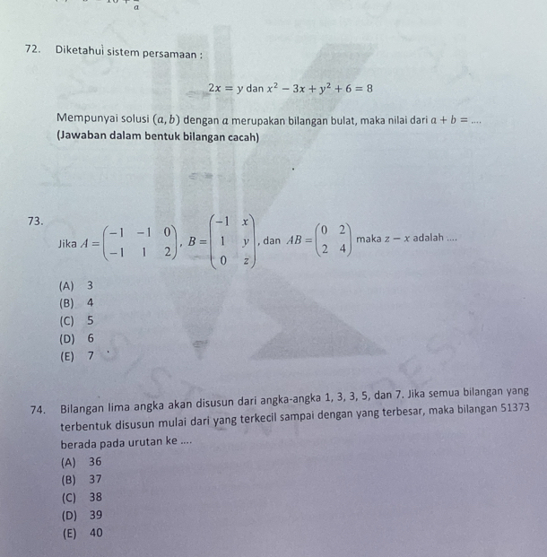 α
72. Diketahul sistem persamaan :
2x=y dan x^2-3x+y^2+6=8
Mempunyai solusi (a,b) dengan α merupakan bilangan bulat, maka nilai dari a+b= _
(Jawaban dalam bentuk bilangan cacah)
73.
Jika A=beginpmatrix -1&-1&0 -1&1&2endpmatrix , B=beginpmatrix -1&x 1&y 0&zendpmatrix , dan AB=beginpmatrix 0&2 2&4endpmatrix maka z-x adalah ....
(A) 3
(B) 4
(C) 5
(D) 6
(E) 7
74. Bilangan lima angka akan disusun dari angka-angka 1, 3, 3, 5, dan 7. Jika semua bilangan yang
terbentuk disusun mulai dari yang terkecil sampai dengan yang terbesar, maka bilangan 51373
berada pada urutan ke ....
(A) 36
(B) 37
(C) 38
(D) 39
(E) 40