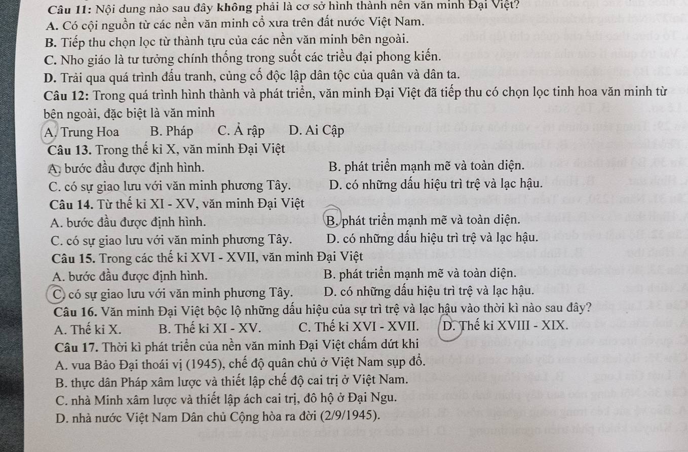 Nội dung nào sau đây không phải là cơ sở hình thành nên văn minh Đại Việt?
A. Có cội nguồn từ các nền văn minh cổ xưa trên đất nước Việt Nam.
B. Tiếp thu chọn lọc từ thành tựu của các nền văn minh bên ngoài.
C. Nho giáo là tư tưởng chính thống trong suốt các triều đại phong kiến.
D. Trải qua quá trình đấu tranh, củng cố độc lập dân tộc của quân và dân ta.
Câu 12: Trong quá trình hình thành và phát triển, văn minh Đại Việt đã tiếp thu có chọn lọc tinh hoa văn minh từ
bên ngoài, đặc biệt là văn minh
A. Trung Hoa B. Pháp C. Ả rập D. Ai Cập
Câu 13. Trong thế kỉ X, văn minh Đại Việt
A. bước đầu được định hình. B. phát triển mạnh mẽ và toàn diện.
C. có sự giao lưu với văn minh phương Tây. D. có những dấu hiệu trì trệ và lạc hậu.
Câu 14. Từ thế kỉ XI - XV, văn minh Đại Việt
A. bước đầu được định hình. B phát triển mạnh mẽ và toàn diện.
C. có sự giao lưu với văn minh phương Tây. D. có những dấu hiệu trì trệ và lạc hậu.
Câu 15. Trong các thế ki XVI - XVII, văn minh Đại Việt
A. bước đầu được định hình. B. phát triển mạnh mẽ và toàn diện.
C có sự giao lưu với văn minh phương Tây. D. có những dấu hiệu trì trệ và lạc hậu.
Câu 16. Văn minh Đại Việt bộc lộ những dấu hiệu của sự trì trệ và lạc hậu vào thời kì nào sau đây?
A. Thế ki X. B. Thế ki XI - XV. C. Thế kỉ XVI - XVII. D. Thế ki XVIII - XIX.
Câu 17. Thời kì phát triển của nền văn minh Đại Việt chấm dứt khi
A. vua Bảo Đại thoái vị (1945), chế độ quân chủ ở Việt Nam sụp đổ.
B. thực dân Pháp xâm lược và thiết lập chế độ cai trị ở Việt Nam.
C. nhà Minh xâm lược và thiết lập ách cai trị, đô hộ ở Đại Ngu.
D. nhà nước Việt Nam Dân chủ Cộng hòa ra đời (2/9/1945).