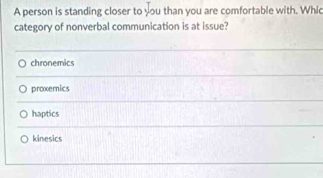 A person is standing closer to you than you are comfortable with. Whic
category of nonverbal communication is at issue?
chronemics
proxemics
haptics
kinesics