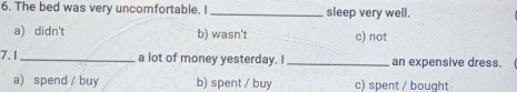 The bed was very uncomfortable. I_ sleep very well.
a) didn't b) wasn't c) not
7.I_ a lot of money yesterday. I _an expensive dress.
a) spend / buy b) spent / buy c) spent / bought