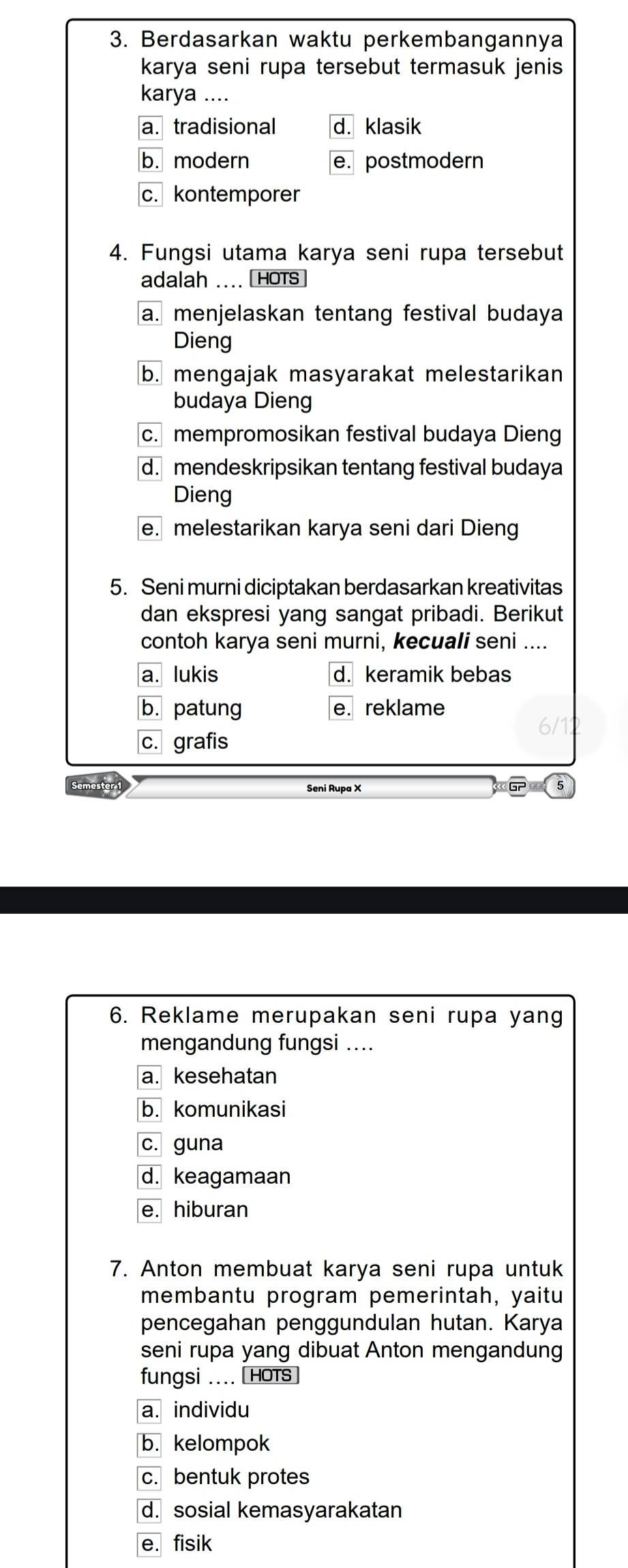 Berdasarkan waktu perkembangannya
karya seni rupa tersebut termasuk jenis
karya ....
a. tradisional d. klasik
b. modern e. postmodern
c. kontemporer
4. Fungsi utama karya seni rupa tersebut
adalah .... HOTS
a. menjelaskan tentang festival budaya
Dieng
b. mengajak masyarakat melestarikan
budaya Dieng
c. mempromosikan festival budaya Dieng
d. mendeskripsikan tentang festival budaya
Dieng
e. melestarikan karya seni dari Dieng
5. Seni murni diciptakan berdasarkan kreativitas
dan ekspresi yang sangat pribadi. Berikut
contoh karya seni murni, kecuali seni ....
a. lukis d. keramik bebas
b. patung e. reklame
c. grafis
Semester 1 Seni Rupa X
6. Reklame merupakan seni rupa yang
mengandung fungsi ....
a. kesehatan
b. komunikasi
c. guna
d. keagamaan
e. hiburan
7. Anton membuat karya seni rupa untuk
membantu program pemerintah, yaitu
pencegahan penggundulan hutan. Karya
seni rupa yang dibuat Anton mengandung
fungsi .... HOTS
a. individu
b. kelompok
c. bentuk protes
d. sosial kemasyarakatan
e. fisik