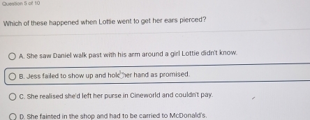 Which of these happened when Lottie went to get her ears pierced?
A. She saw Daniel walk past with his arm around a girl Lottie didn't know.
B. Jess failed to show up and hole her hand as promised.
C. She realised she'd left her purse in Cineworld and couldn't pay.
D. She fainted in the shop and had to be carried to McDonald's.