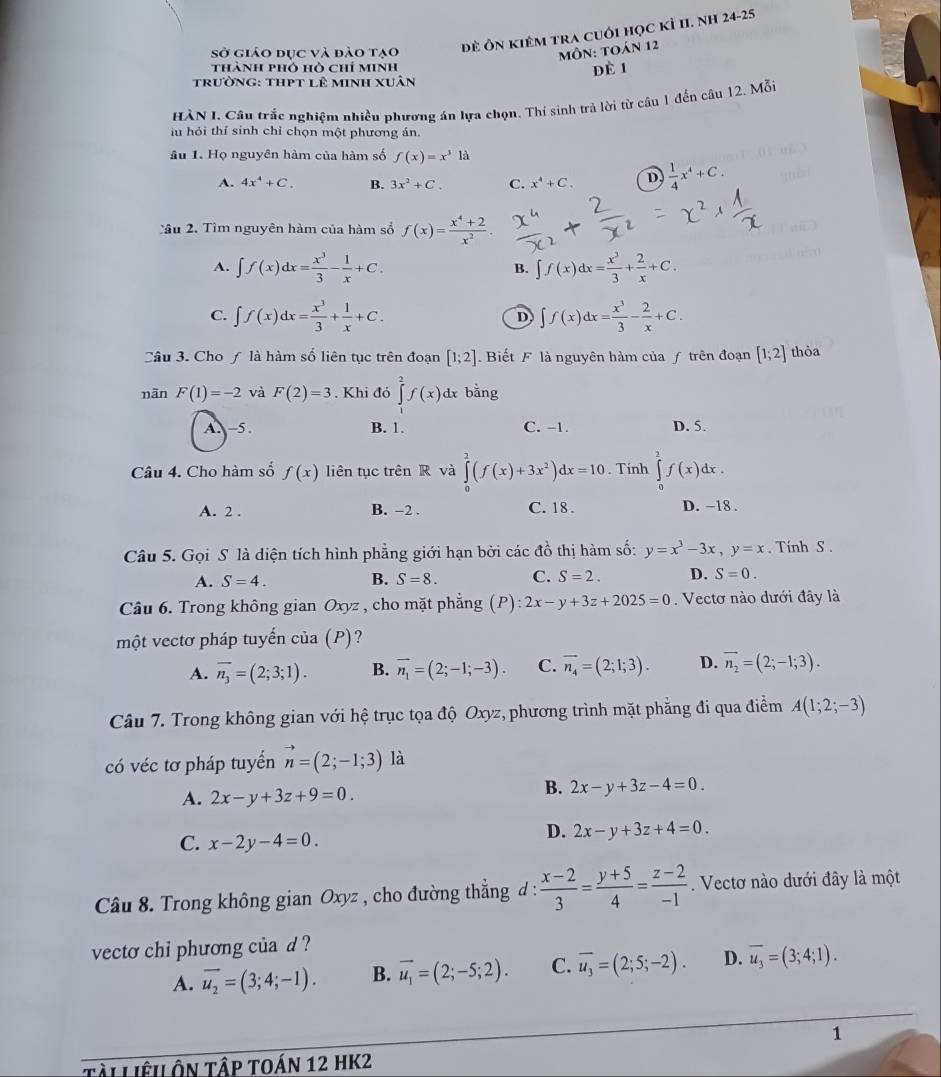 sở giáo đục và đảo tạo đề Ôn kiêm tra cuối học kỉ II. NH 24-25
MÔN: TOán 12
thành phó hò chỉ minh
Để 1
trường: thpt lê minh xuân
HÀN I. Câu trắc nghiệm nhiều phương án lựa chọn. Thí sinh trả lời từ câu 1 đến câu 12. Mỗi
lu hỏi thí sinh chỉ chọn một phương án.
âu 1. Họ nguyên hàm của hàm số f(x)=x^3la
A. 4x^4+C. B. 3x^2+C. C. x^4+C. D  1/4 x^4+C.
Tâu 2. Tìm nguyên hàm của hàm số f(x)= (x^4+2)/x^2 .
A. ∈t f(x)dx= x^3/3 - 1/x +C. ∈t f(x)dx= x^3/3 + 2/x +C.
B.
C. ∈t f(x)dx= x^3/3 + 1/x +C. D ∈t f(x)dx= x^3/3 - 2/x +C.
Câu 3. Cho ƒ là hàm số liên tục trên đoạn [1;2].  Biết F là nguyên hàm của ƒ trên đoạn [1;2] thỏa
nàn F(1)=-2 và F(2)=3. Khi đó ∈tlimits _1^(2f(x) dx bằng
A. -5. B. 1. C. -1. D. 5.
Câu 4. Cho hàm số f(x) liên tục trên R và ∈tlimits _0^2(f(x)+3x^2))dx=10. Tính ∈tlimits _0^(1f(x)dx.
A. 2 . B. -2 . C. 18 . D. -18 .
Câu 5. Gọi S là diện tích hình phẳng giới hạn bởi các đồ thị hàm số: y=x^3)-3x,y=x. Tính S .
A. S=4. B. S=8. C. S=2. D. S=0.
Câu 6. Trong không gian Oxyz , cho mặt phẳng (P):2x-y+3z+2025=0. Vectơ nào dưới đây là
một vectơ pháp tuyến của (P)?
A. overline n_3=(2;3;1). B. overline n_1=(2;-1;-3). C. overline n_4=(2;1;3). D. overline n_2=(2;-1;3).
Câu 7. Trong không gian với hệ trục tọa độ Oxyz, phương trình mặt phẳng đi qua điểm A(1;2;-3)
có véc tơ pháp tuyển vector n=(2;-1;3) là
A. 2x-y+3z+9=0.
B. 2x-y+3z-4=0.
C. x-2y-4=0.
D. 2x-y+3z+4=0.
Câu 8. Trong không gian Oxyz , cho đường thẳng d :  (x-2)/3 = (y+5)/4 = (z-2)/-1 . Vectơ nào dưới đây là một
vecto chi phương của d ?
A. overline u_2=(3;4;-1). B. vector u_1=(2;-5;2). C. overline u_3=(2;5;-2). D. overline u_3=(3;4;1).
1
Tài Liêu ôn tập toán 12 HK2