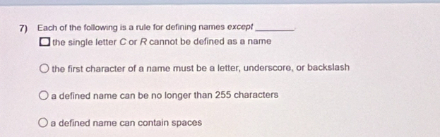 Each of the following is a rule for defining names except_
□ the single letter C or R cannot be defined as a name
the first character of a name must be a letter, underscore, or backslash
a defined name can be no longer than 255 characters
a defined name can contain spaces