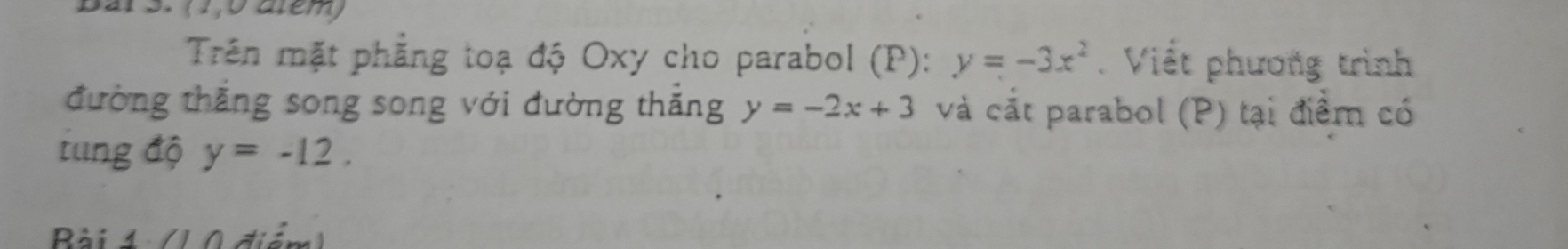 Bar 3. (1,0 atem) 
Trên mặt phẳng toạ độ Oxy cho parabol (P): y=-3x^2. Viết phương trình 
đường thắng song song với đường thắng y=-2x+3 và cắt parabol (P) tại điểm có 
tung độ y=-12. 
Bài 4 (1 0 điểm