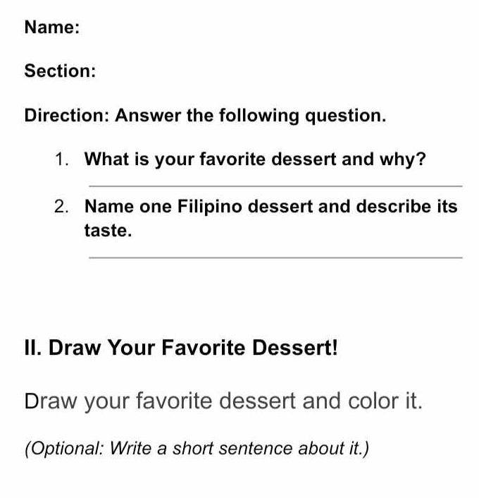 Name: 
Section: 
Direction: Answer the following question. 
1. What is your favorite dessert and why? 
_ 
2. Name one Filipino dessert and describe its 
taste. 
_ 
II. Draw Your Favorite Dessert! 
Draw your favorite dessert and color it. 
(Optional: Write a short sentence about it.)