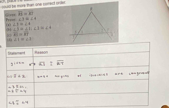 could be more than one correct order.
Given: overline RS≌ overline RT
Prove: ∠ 3≌ ∠ 4
(a) ∠ 3≌ ∠ 4
(b) ∠ 3≌ ∠ 1; ∠ 2≌ ∠ 4
(c) overline RS≌ overline RT
(d) ∠ 1≌ ∠ 2
a.