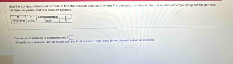 Use the compound-interest formula to find the account balance A, where P is principal, r is interest rate, n is number of compounding periods per year,
t is time, in years, and A is account balance. 
The account balance is approximately □. 
(Simplify your answer. Do not round until the final answer. Then round to two decimal places as needed.)