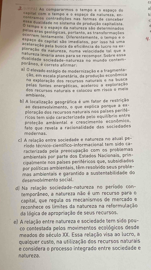 A(UFPA) Ao compararmos o tempo e o espaço do a)
capital com o tempo e o espaço da natureza, en- b
contramos contradições nas formas de conceber C
essa dualidade no sistema de produção capitalista.
O tempo e o espaço da natureza são determinados
pelas eras geológicas, portanto, as transformações
ocorrem lentamente. Diferentemente, o tempo e o
espaço do capital são imediatos, por isso há uma 4.
aceleração pela busca da eficiência do lucro na ex-
ploração da natureza, numa velocidade tal que a
natureza levaria anos para se recompor. Sobre essa
dualidade sociedade-natureza no mundo contem-
porâneo, é correto afirmar:
a) O elevado estágio de modernização e a fragmenta-
ção, em escala planetária, da produção econômica
na exploração dos recursos naturais e na busca
pelas fontes energéticas, acelerou a exploração
dos recursos naturais e colocou em risco o meio
ambiente.
b) A localização geográfica é um fator de restrição
ao desenvolvimento, o que explica porque a ex-
ploração dos recursos naturais nos países perifé-
ricos tem sido caracterizada pelo equilíbrio entre
proteção ambiental e crescimento econômico,
fato que revela a racionalidade das sociedades
modernas.
c) A relação entre sociedade e natureza no atual pe-
ríodo técnico-científico-informacional tem sido ca-
racterizada pela preocupação com os problemas
ambientais por parte dos Estados Nacionais, prin-
cipalmente nos países periféricos que, subsidiados
por políticas ambientais, têm resolvido seus proble-
mas ambientais e garantido a sustentabilidade do
desenvolvimento social.
d) Na relação sociedade-natureza no período con-
temporâneo, a natureza não é um recurso para o
capital, que regula os mecanismos de mercado e
reconhece os limites da natureza na reformulação
da lógica de apropriação de seus recursos.
e) A relação entre natureza e sociedade tem sido pou-
co contestada pelos movimentos ecológicos desde
meados do século XX. Essa relação visa ao lucro, a
qualquer custo, na utilização dos recursos naturais
e considera o processo integrado entre sociedade e
natureza.