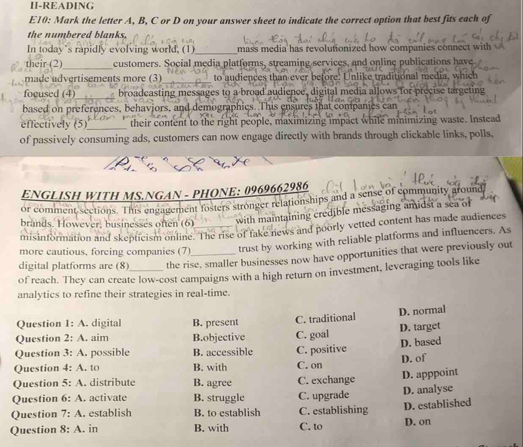 II-READING
E10: Mark the letter A, B, C or D on your answer sheet to indicate the correct option that best fits each of
the numbered blanks.
In today’s rapidly evolving world, (1)_ mass media has revolutionized how companies connect with
their (2)_ customers. Social media platforms, streaming services, and online publications have
made advertisements more (3)_ to audiences than ever before. Unlike traditional media, which
focused (4)_ broadcasting messages to a broad audience, digital media allows for precise targeting
based on preferences, behaviors, and demographics. This ensures that companies can
effectively (5)_ their content to the right people, maximizing impact while minimizing waste. Instead
of passively consuming ads, customers can now engage directly with brands through clickable links, polls,
ENGLISH WITH MS.NGAN - PHONE: 0969662986
or comment sections. This engagement fosters stronger relationships and a sense of community ground
brands. However, businesses often (6)_ with maintaining credible messaging amidst a sea of
misinformation and skepticism online. The rise of fake news and poorly vetted content has made audiences
more cautious, forcing companies (7) trust by working with reliable platforms and influencers. As
digital platforms are (8) the rise, smaller businesses now have opportunities that were previously out
of reach. They can create low-cost campaigns with a high return on investment, leveraging tools like
analytics to refine their strategies in real-time.
Question 1:A . digital B. present
C. traditional D. normal
D. target
Question 2:A aim B.objective C. goal
D. based
Question 3:A . possible B. accessible C. positive
Question 4:A to B. with C. on D. of
Question 5:A . distribute B. agree C. exchange
D. apppoint
Question 6:A . activate B. struggle C. upgrade
D. analyse
Question 7:A . establish B. to establish C. establishing D. established
Question 8:A . in B. with C. to D. on