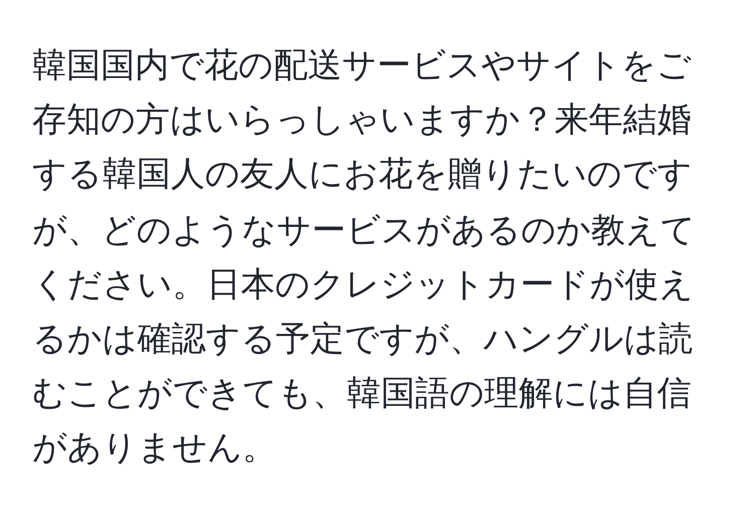 韓国国内で花の配送サービスやサイトをご存知の方はいらっしゃいますか？来年結婚する韓国人の友人にお花を贈りたいのですが、どのようなサービスがあるのか教えてください。日本のクレジットカードが使えるかは確認する予定ですが、ハングルは読むことができても、韓国語の理解には自信がありません。